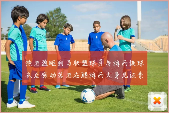 热泪盈眶利马联盟球员与梅西换球衣后感动落泪右腿梅西文身见证崇拜之情
