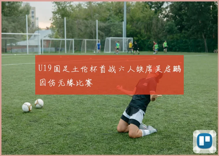 U19国足土伦杯首战六人缺席吴启鹏因伤无缘比赛