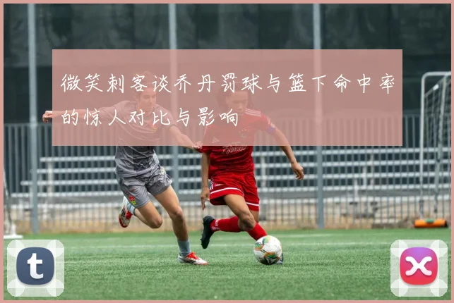 微笑刺客谈乔丹罚球与篮下命中率的惊人对比与影响