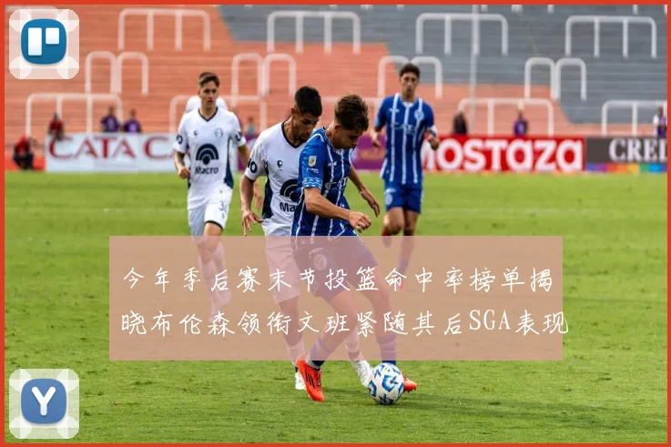 今年季后赛末节投篮命中率榜单揭晓布伦森领衔文班紧随其后SGA表现不俗