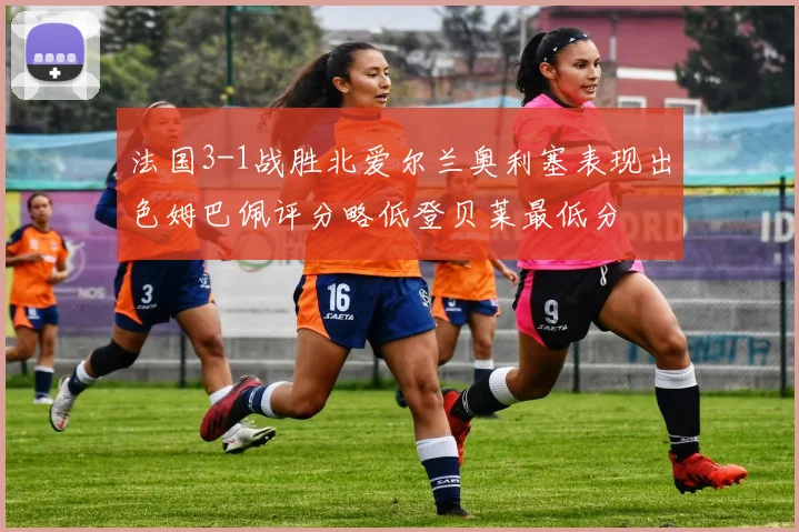法国3-1战胜北爱尔兰奥利塞表现出色姆巴佩评分略低登贝莱最低分