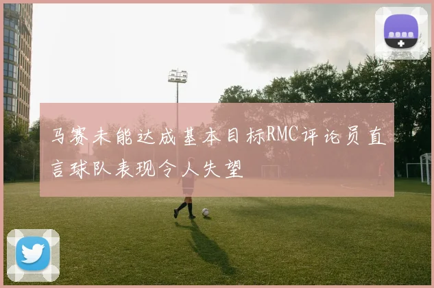 马赛未能达成基本目标RMC评论员直言球队表现令人失望