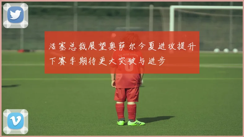 活塞总裁展望奥萨尔今夏进攻提升下赛季期待更大突破与进步