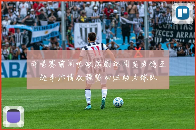 海港赛前训练缺席蒯纪闻克劳德王燊超李帅傅欢强势回归助力球队