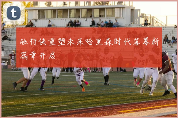 独行侠重塑未来哈里森时代落幕新篇章开启