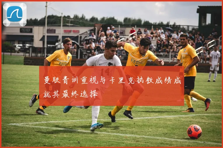 曼联青训重视与卡里克执教成绩成就其最终选择