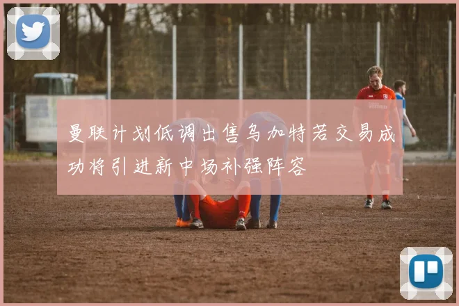 曼联计划低调出售乌加特若交易成功将引进新中场补强阵容