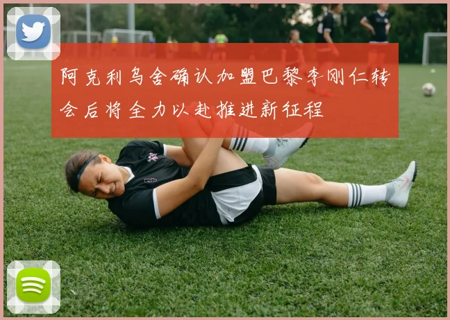 阿克利乌舍确认加盟巴黎李刚仁转会后将全力以赴推进新征程