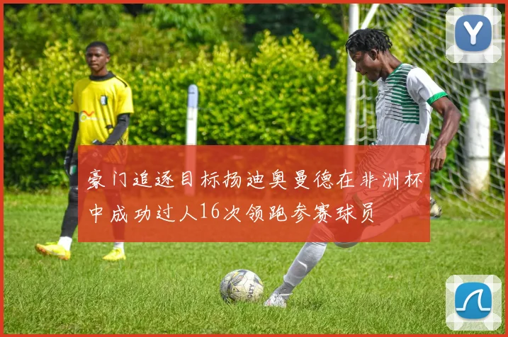 豪门追逐目标扬迪奥曼德在非洲杯中成功过人16次领跑参赛球员