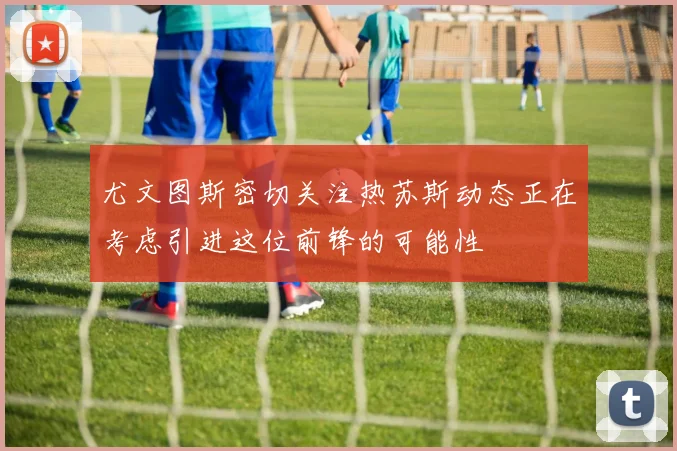 尤文图斯密切关注热苏斯动态正在考虑引进这位前锋的可能性