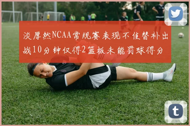 淡厚然NCAA常规赛表现不佳替补出战10分钟仅得2篮板未能罚球得分